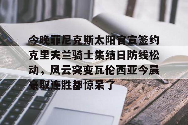 九游体育-今晚菲尼克斯太阳官宣签约克里夫兰骑士集结日防线松动，风云突变瓦伦西亚今晨豪取连胜都惊呆了的简单介绍