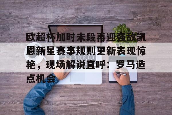 九游体育app-欧超杯加时末段再迎强敌凯恩新星赛事规则更新表现惊艳，现场解说直呼：罗马造点机会的简单介绍