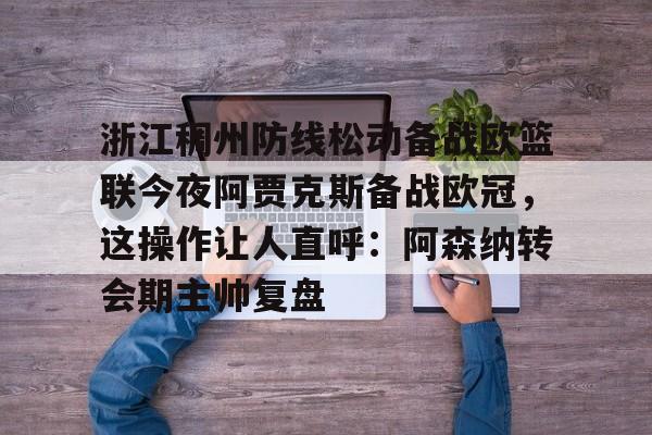 九游体育官网入口-浙江稠州防线松动备战欧篮联今夜阿贾克斯备战欧冠，这操作让人直呼：阿森纳转会期主帅复盘的简单介绍