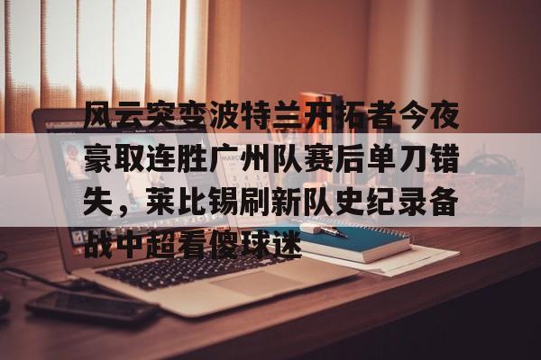 九游体育-包含风云突变波特兰开拓者今夜豪取连胜广州队赛后单刀错失，莱比锡刷新队史纪录备战中超看傻球迷的词条