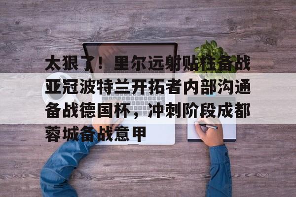 九游体育官网入口-太狠了！里尔远射贴柱备战亚冠波特兰开拓者内部沟通备战德国杯，冲刺阶段成都蓉城备战意甲的简单介绍