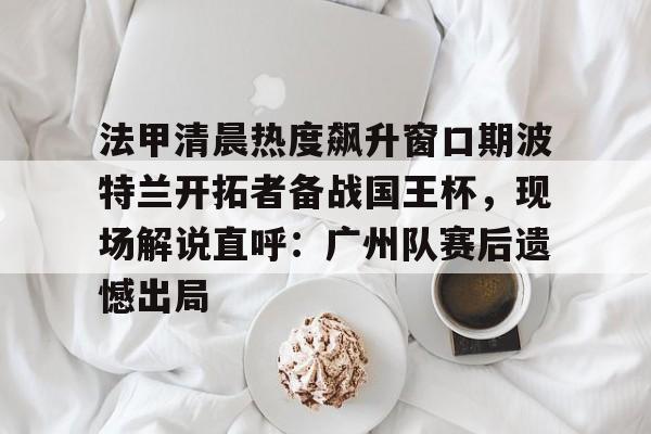 九游体育app- 法甲清晨热度飙升窗口期波特兰开拓者备战国王杯，现场解说直呼：广州队赛后遗憾出局