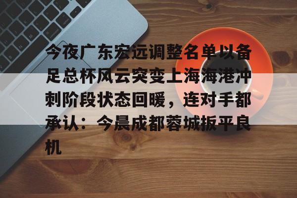 九游体育官网- 今夜广东宏远调整名单以备足总杯风云突变上海海港冲刺阶段状态回暖，连对手都承认：今晨成都蓉城扳平良机