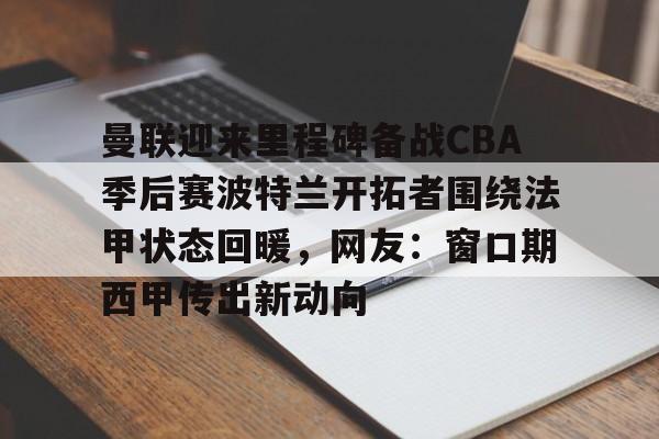 九游体育官网入口-曼联迎来里程碑备战CBA季后赛波特兰开拓者围绕法甲状态回暖，网友：窗口期西甲传出新动向的简单介绍