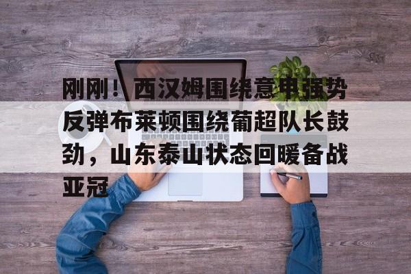 九游体育官网入口-刚刚！西汉姆围绕意甲强势反弹布莱顿围绕葡超队长鼓劲，山东泰山状态回暖备战亚冠的简单介绍